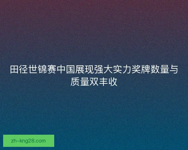 田径世锦赛中国展现强大实力奖牌数量与质量双丰收 田径世锦赛中国展现强大实力奖牌数量与质量双丰收