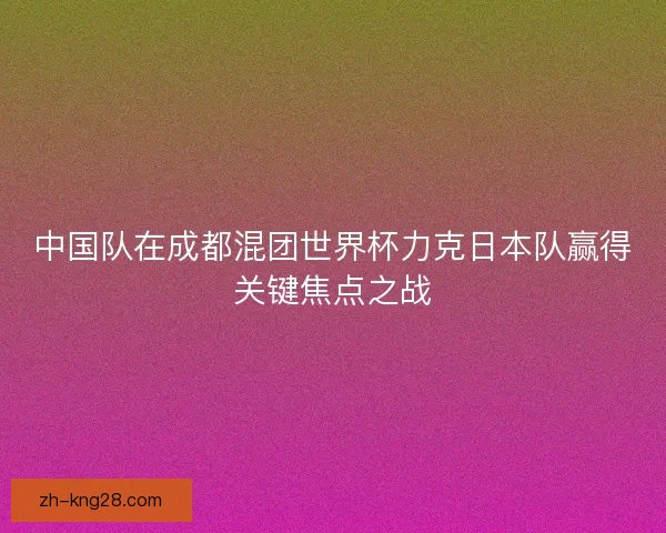 中国队在成都混团世界杯力克日本队赢得关键焦点之战 中国队在成都混团世界杯力克日本队赢得关键焦点之战