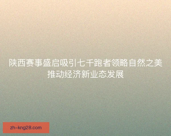 陕西赛事盛启吸引七千跑者领略自然之美推动经济新业态发展
