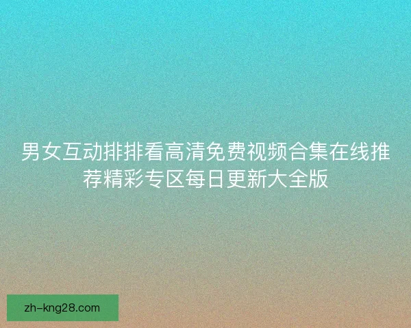 男女互动排排看高清免费视频合集在线推荐精彩专区每日更新大全版