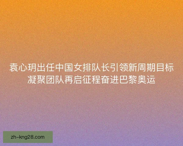 袁心玥出任中国女排队长引领新周期目标凝聚团队再启征程奋进巴黎奥运