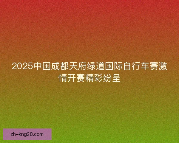 2025中国成都天府绿道国际自行车赛激情开赛精彩纷呈 2025中国成都天府绿道国际自行车赛激情开赛精彩纷呈