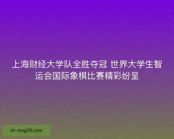 上海财经大学队全胜夺冠 世界大学生智运会国际象棋比赛精彩纷呈 上海财经大学队全胜夺冠 世界大学生智运会国际象棋比赛精彩纷呈