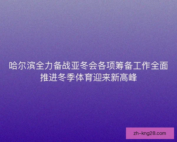 哈尔滨全力备战亚冬会各项筹备工作全面推进冬季体育迎来新高峰